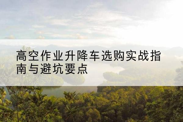 双峰升降车怎么选-高空作业升降车选购实战指南与避坑要点