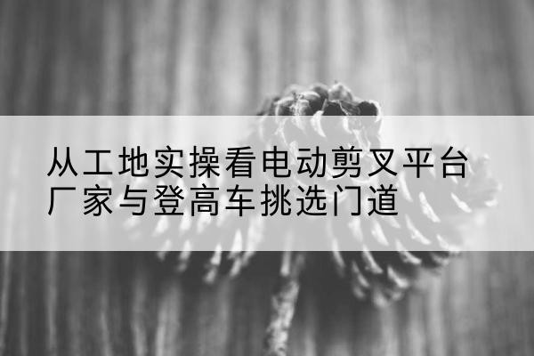 双峰电动剪叉升降平台厂家-从工地实操看电动剪叉平台厂家与登高车挑选门道