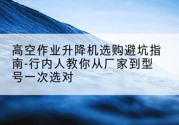 双峰升降平台厂家-高空作业升降机选购避坑指南-行内人教你从厂家到型号一次选对