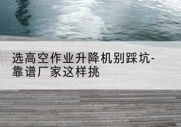 双峰剪叉式升降机厂家-选高空作业升降机别踩坑-靠谱厂家这样挑