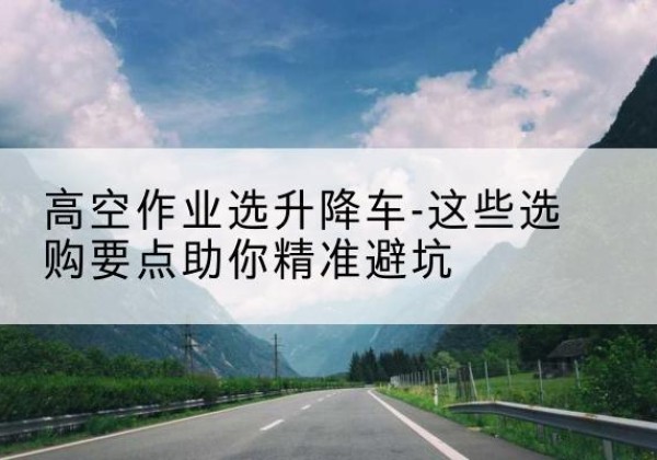 双峰升降车厂家-高空作业选升降车-这些选购要点助你*避坑
