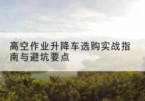 双峰升降车怎么选-高空作业升降车选购实战指南与避坑要点