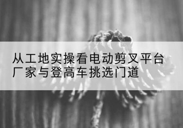 双峰电动剪叉升降平台厂家-从工地实操看电动剪叉平台厂家与登高车挑选门道