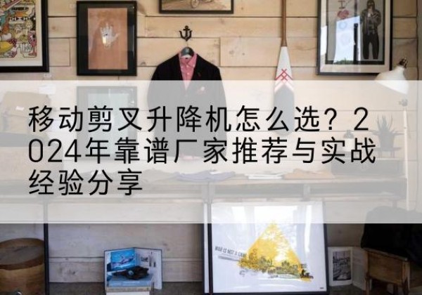 双峰升降平台厂家推荐-移动剪叉升降机怎么选？2024年靠谱厂家推荐与实战经验分享